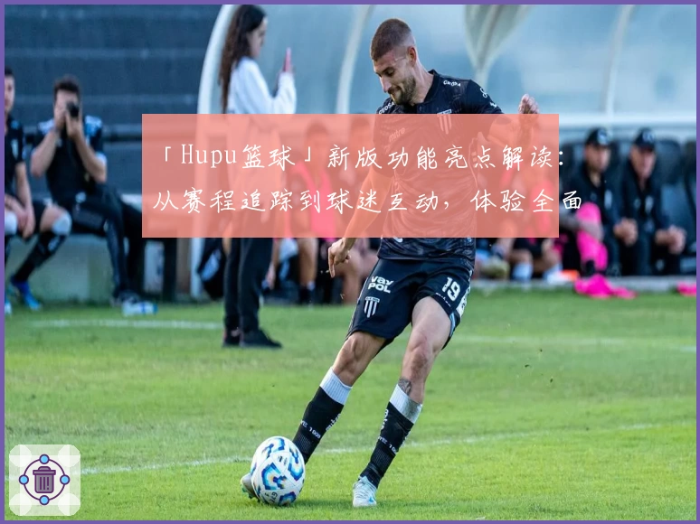 「Hupu篮球」新版功能亮点解读：从赛程追踪到球迷互动，体验全面升级