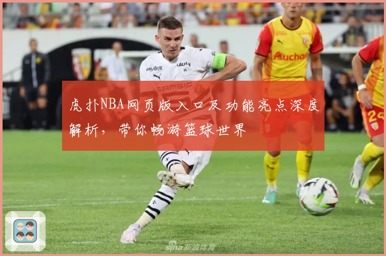 虎扑NBA网页版入口及功能亮点深度解析,带你畅游篮球世界