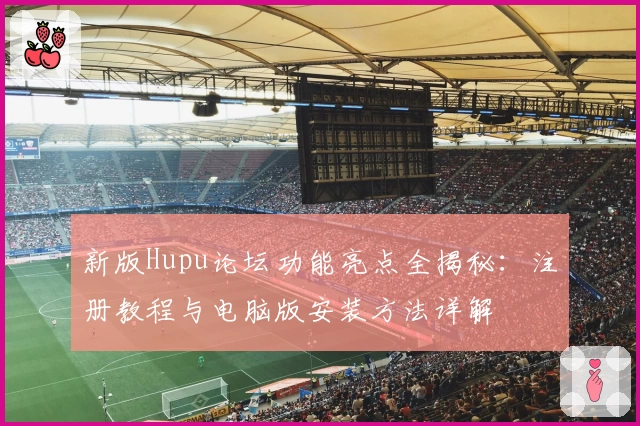新版Hupu论坛功能亮点全揭秘：注册教程与电脑版安装方法详解