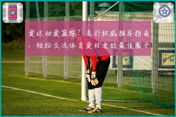 爱运动爱篮球？虎扑权威推荐指南，轻松交流体育爱好者的最佳圈子