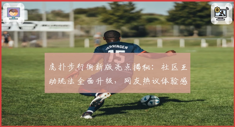 虎扑步行街新版亮点揭秘：社区互动玩法全面升级，网友热议体验感受