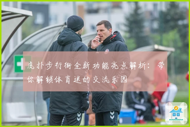 虎扑步行街全新功能亮点解析：带你解锁体育迷的交流乐园