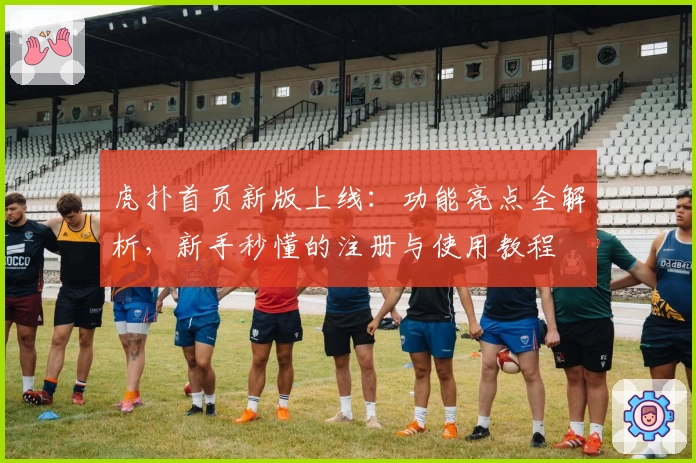 虎扑首页新版上线：功能亮点全解析，新手秒懂的注册与使用教程