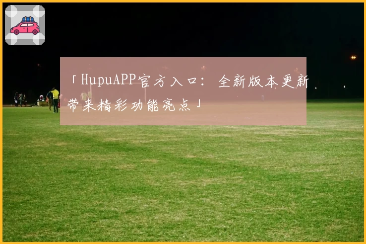 「HupuAPP官方入口：全新版本更新带来精彩功能亮点」