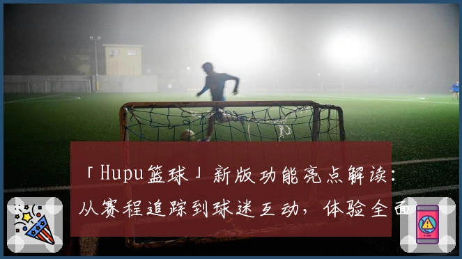 「Hupu篮球」新版功能亮点解读：从赛程追踪到球迷互动，体验全面升级