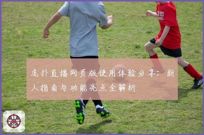 虎扑直播网页版使用体验分享：新人指南与功能亮点全解析