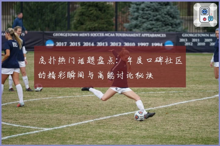 虎扑热门话题盘点：年度口碑社区的精彩瞬间与高能讨论秘诀