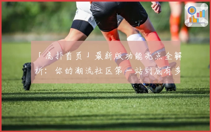 「虎扑首页」最新版功能亮点全解析:你的潮流社区第一站到底有多好用?