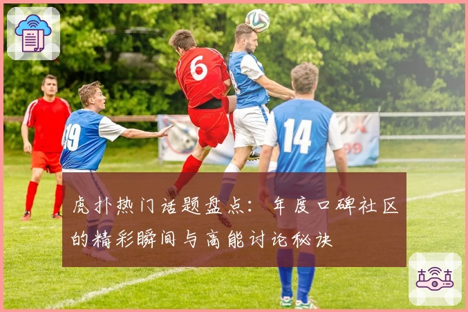 虎扑热门话题盘点：年度口碑社区的精彩瞬间与高能讨论秘诀