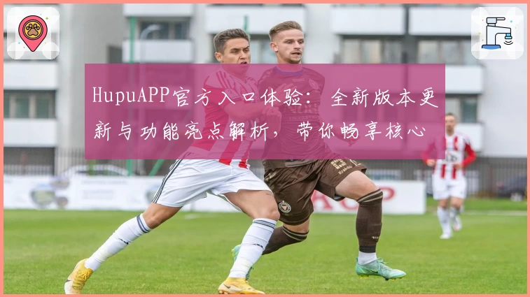 HupuAPP官方入口体验：全新版本更新与功能亮点解析，带你畅享核心体育社区