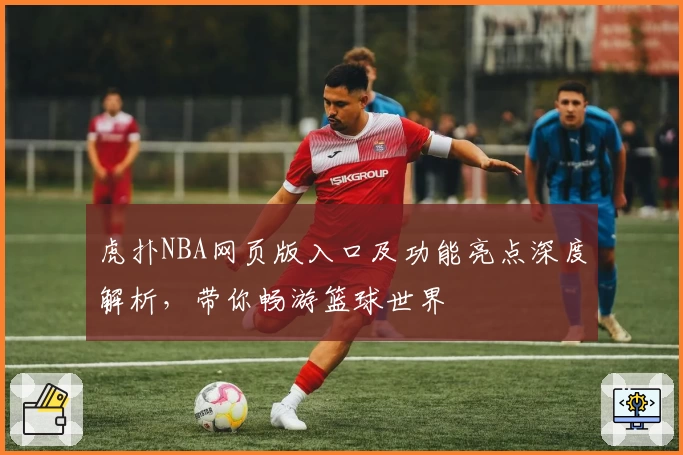 虎扑NBA网页版入口及功能亮点深度解析,带你畅游篮球世界