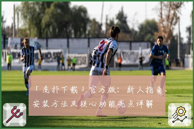 「虎扑下载」官方版：新人指南、安装方法及核心功能亮点详解