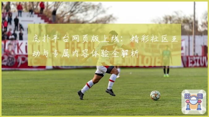 虎扑平台网页版上线：精彩社区互动与专属内容体验全解析