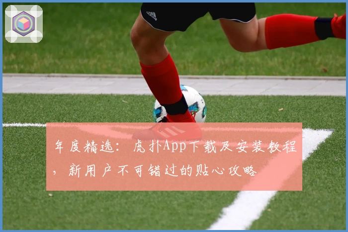 年度精选：虎扑App下载及安装教程，新用户不可错过的贴心攻略