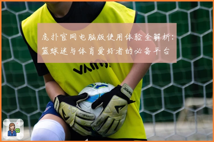 虎扑官网电脑版使用体验全解析：篮球迷与体育爱好者的必备平台
