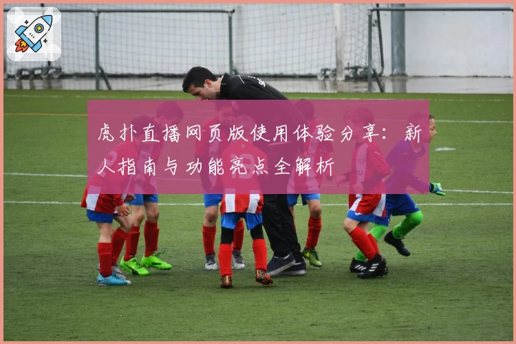 虎扑直播网页版使用体验分享：新人指南与功能亮点全解析
