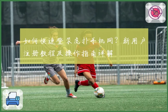 如何快速登录虎扑手机网？新用户注册教程及操作指南详解