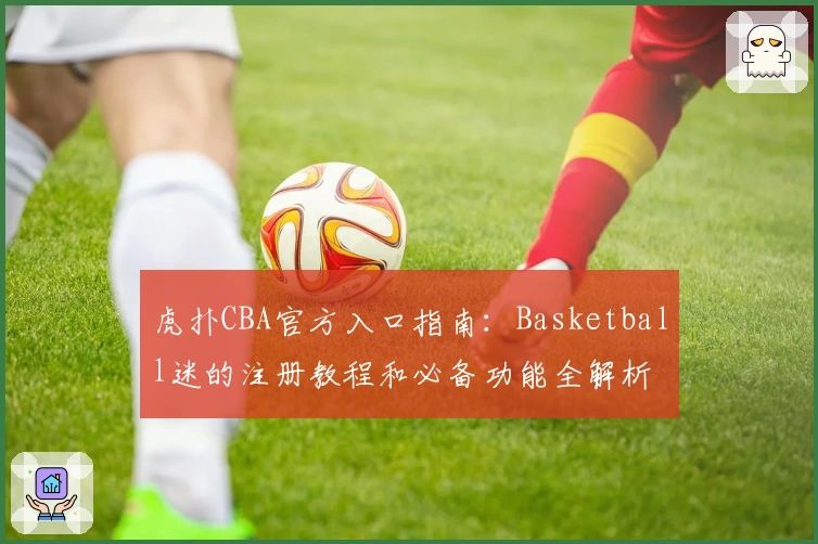 虎扑CBA官方入口指南：Basketball迷的注册教程和必备功能全解析