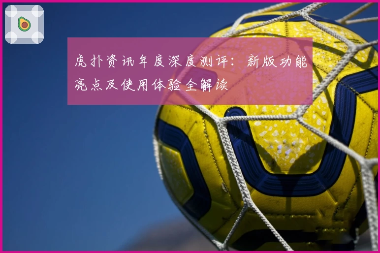 虎扑资讯年度深度测评：新版功能亮点及使用体验全解读